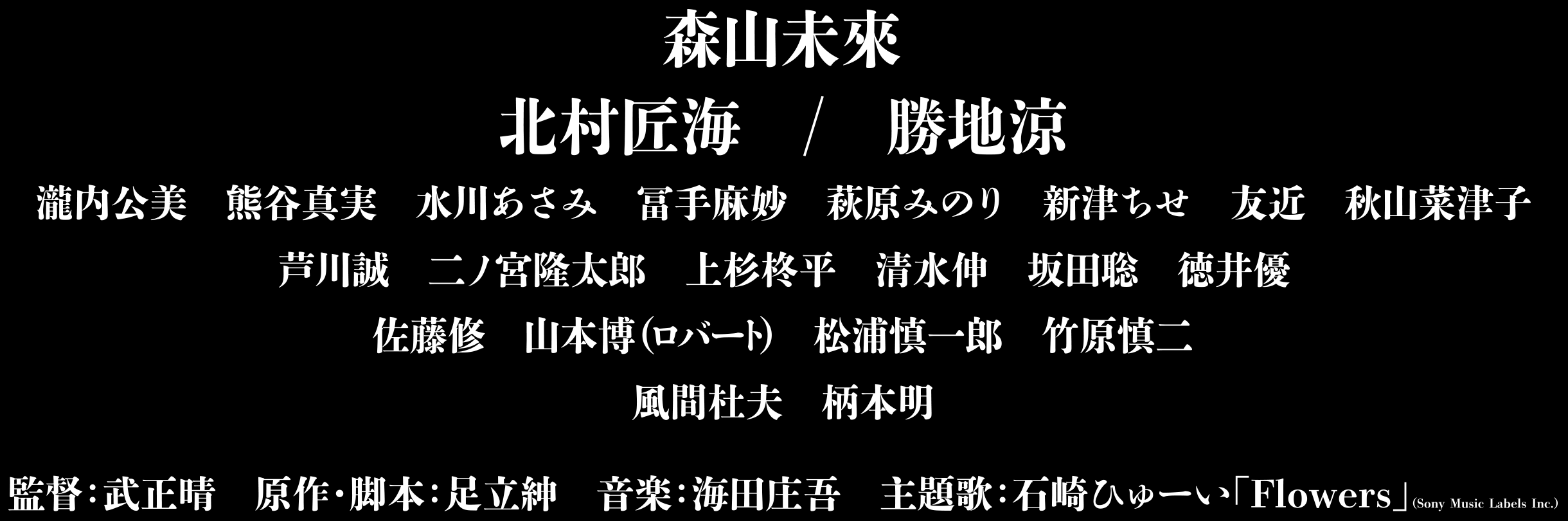 森山未來 北村匠海 勝地涼 瀧内公美 熊谷真実 水川あさみ 冨手麻妙 萩原みのり 新津ちせ 友近 秋山菜津子 芦川誠 二ノ宮隆太郎 上杉柊平 清水伸 坂田聡 徳井優 佐藤修 山本博(ロバート) 松浦慎一郎 竹原慎二 風間杜夫 柄本明 監督:武正晴 原作・脚本:足立紳 音楽:海田庄吾 主題歌:石崎ひゅーい「Flowers」(Sony Music Labels Inc.)