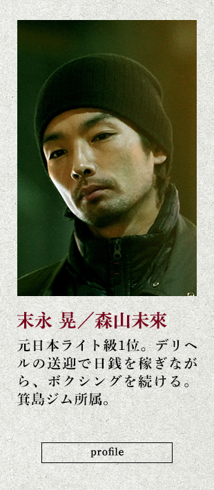 末永 晃/森山未來 元日本ライト級1位。デリヘルの送迎で日銭を稼ぎながら、ボクシングを続ける。箕島ジム所属。