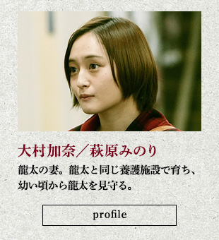 大村加奈/萩原みのり 龍太の妻。龍太と同じ養護施設で育ち、幼い頃から龍太を見守る。
