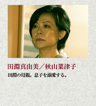 田淵真由美/秋山菜津子 田淵の母親。息子を溺愛する。