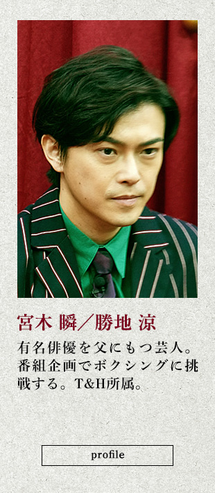 宮木 瞬/勝地 涼 有名俳優を父にもつ芸人。番組企画でボクシングに挑戦する。T&H所属。