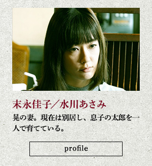 末永佳子/水川あさみ 晃の妻。現在は別居し、息子の太郎を一人で育てている。