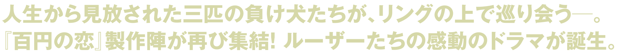 人生から見放された三匹の負け犬たちが、リングの上で巡り会う―。『百円の恋』製作陣が再び終結!ルーザーたちの感動のドラマが誕生。