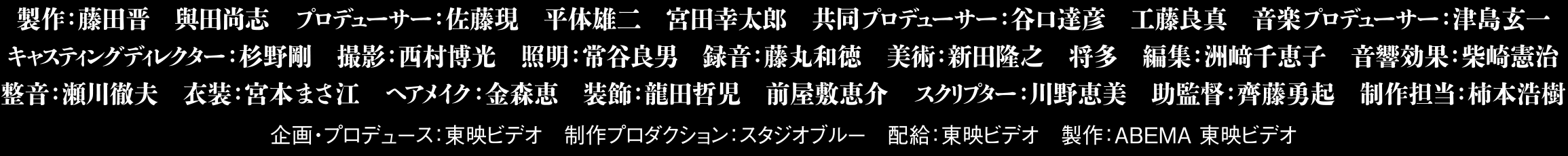 製作:藤田晋 與田尚志 プロデューサー:佐藤現 平体雄二 宮田幸太郎 共同プロデューサー:谷口達彦 工藤良真 音楽プロデューサー:津島玄一 キャスティングディレクター:杉野剛 撮影:西村博光 照明:常谷良男 録音:藤丸和徳 美術:新田隆之 将多 編集:洲﨑千恵子 音響効果:柴崎憲治 整音:瀬川徹夫 衣装:宮本まさ江 ヘアメイク:金森恵 装飾:龍田哲児 前屋敷恵介 スクリプター:川野恵美 助監督:齊藤勇起 制作担当:柿本浩樹